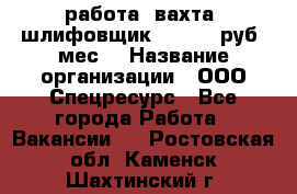 работа. вахта. шлифовщик. 50 000 руб./мес. › Название организации ­ ООО Спецресурс - Все города Работа » Вакансии   . Ростовская обл.,Каменск-Шахтинский г.